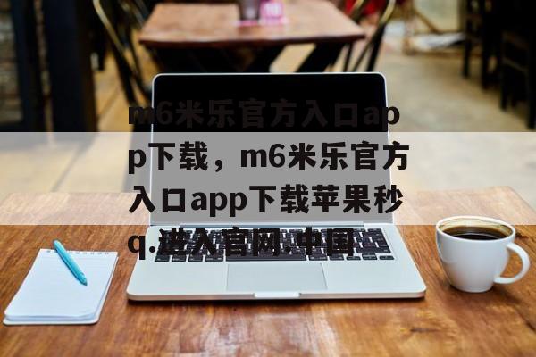 m6米乐官方入口app下载，m6米乐官方入口app下载苹果秒q.进入官网.中国