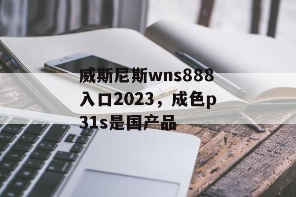 威斯尼斯wns888入口2023，成色p31s是国产品