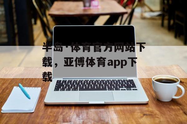 半岛·体育官方网站下载，亚傅体育app下载